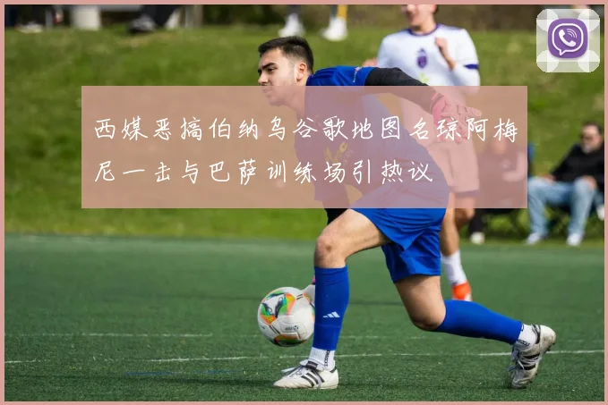 西媒恶搞伯纳乌谷歌地图名琼阿梅尼一击与巴萨训练场引热议
