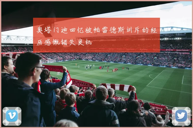 奥塔门迪回忆被帕雷德斯训斥的经历感慨错失良机