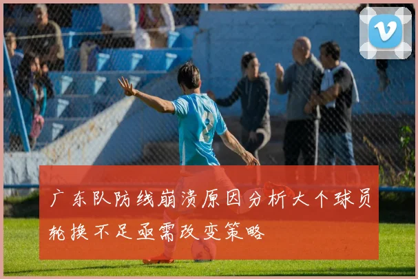 广东队防线崩溃原因分析大个球员轮换不足亟需改变策略