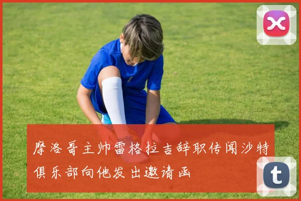 摩洛哥主帅雷格拉吉辞职传闻沙特俱乐部向他发出邀请函
