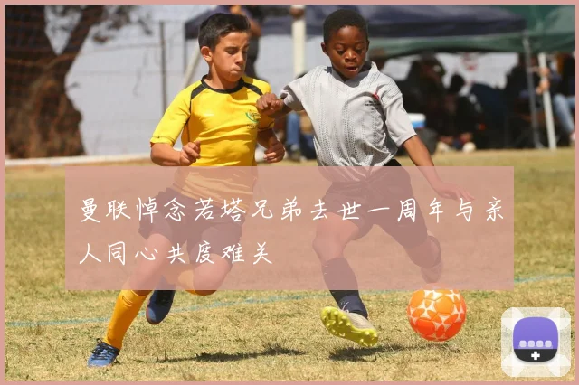 曼联悼念若塔兄弟去世一周年与亲人同心共度难关