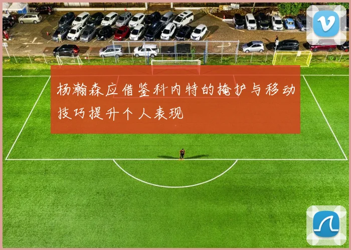 杨瀚森应借鉴科内特的掩护与移动技巧提升个人表现