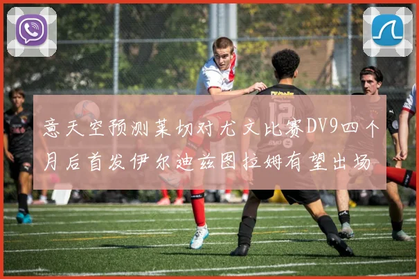 意天空预测莱切对尤文比赛DV9四个月后首发伊尔迪兹图拉姆有望出场