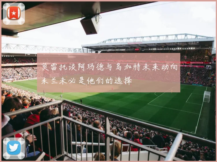 莫雷托谈阿玛德与乌加特未来动向米兰未必是他们的选择