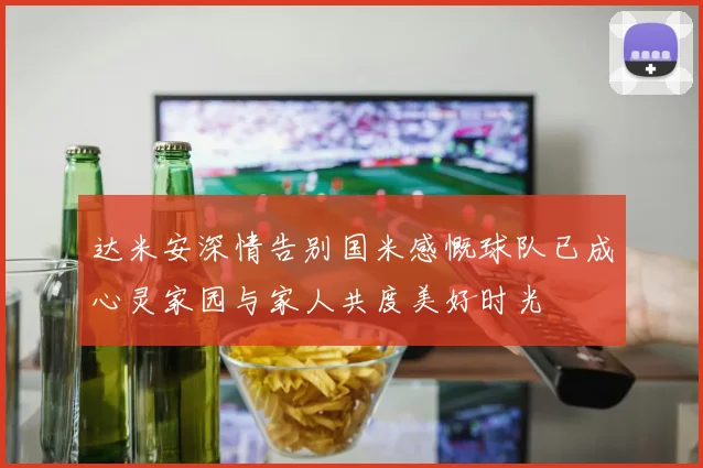 达米安深情告别国米感慨球队已成心灵家园与家人共度美好时光