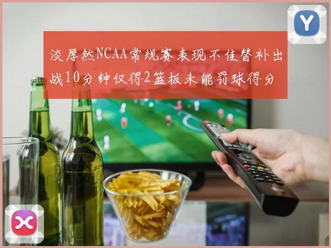 淡厚然NCAA常规赛表现不佳替补出战10分钟仅得2篮板未能罚球得分