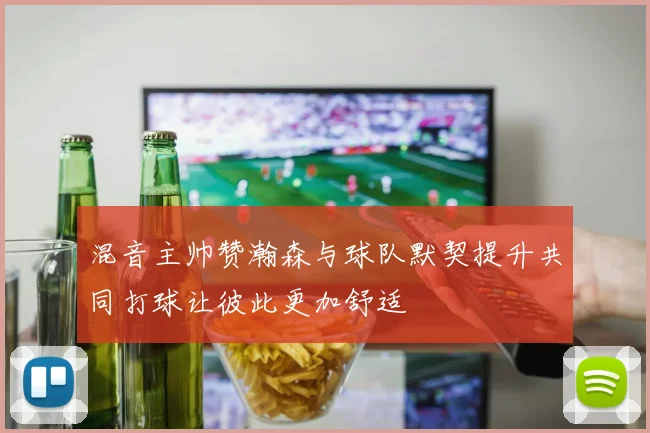 混音主帅赞瀚森与球队默契提升共同打球让彼此更加舒适