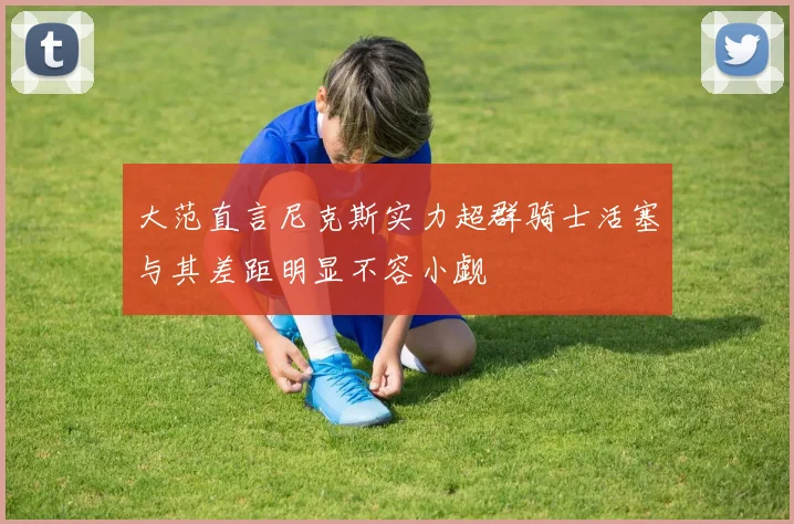 大范直言尼克斯实力超群骑士活塞与其差距明显不容小觑