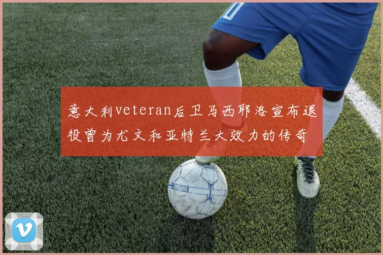 意大利veteran后卫马西耶洛宣布退役曾为尤文和亚特兰大效力的传奇球员