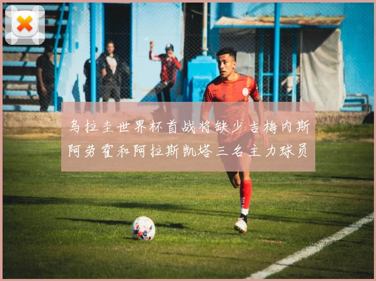 乌拉圭世界杯首战将缺少吉梅内斯阿劳霍和阿拉斯凯塔三名主力球员