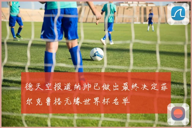 德天空报道纳帅已做出最终决定菲尔克鲁格无缘世界杯名单